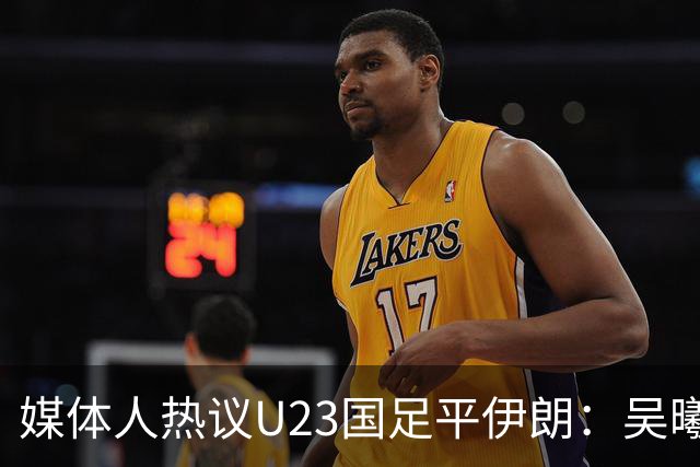 媒体人热议U23国足平伊朗：吴曦不可替代 下场又是熟悉的打平出线